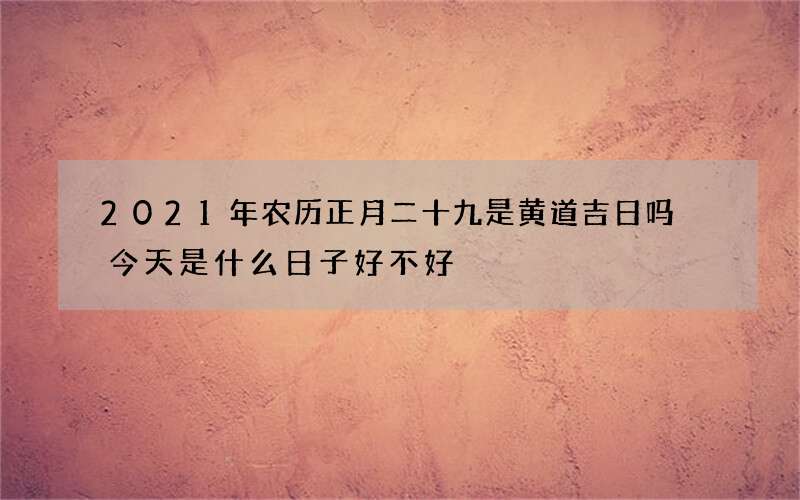 2021年农历正月二十九是黄道吉日吗 今天是什么日子好不好